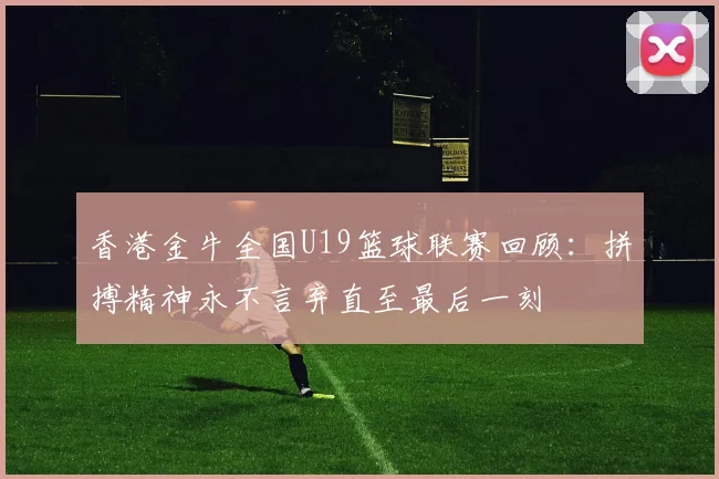 香港金牛全国U19篮球联赛回顾：拼搏精神永不言弃直至最后一刻